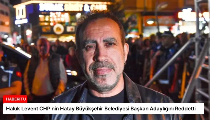 Haluk Levent CHP’nin Hatay Büyükşehir Belediyesi Başkan Adaylığını Reddetti