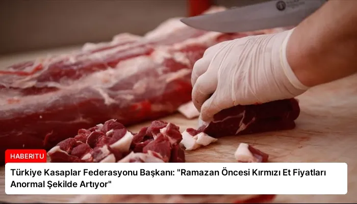Türkiye Kasaplar Federasyonu Başkanı: “Ramazan Öncesi Kırmızı Et Fiyatları Anormal Şekilde Artıyor”