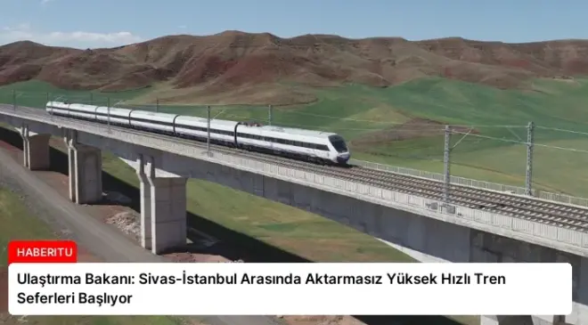 Ulaştırma Bakanı: Sivas-İstanbul Arasında Aktarmasız Yüksek Hızlı Tren Seferleri Başlıyor