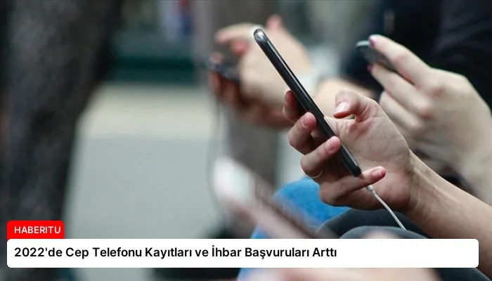 2022’de Cep Telefonu Kayıtları ve İhbar Başvuruları Arttı