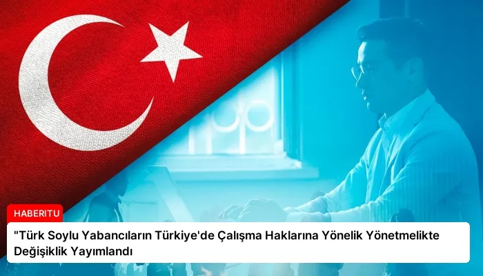 “Türk Soylu Yabancıların Türkiye’de Çalışma Haklarına Yönelik Yönetmelikte Değişiklik Yayımlandı