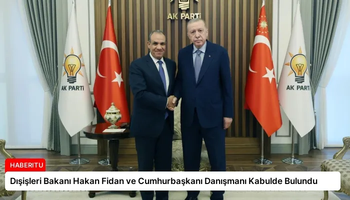 Dışişleri Bakanı Hakan Fidan ve Cumhurbaşkanı Danışmanı Kabulde Bulundu