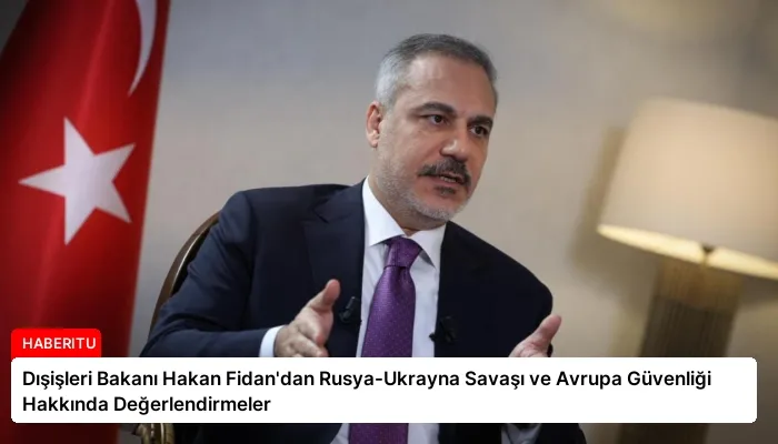 Dışişleri Bakanı Hakan Fidan’dan Rusya-Ukrayna Savaşı ve Avrupa Güvenliği Hakkında Değerlendirmeler