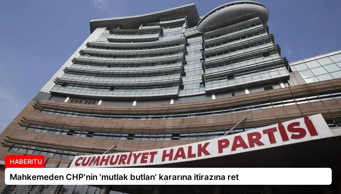 Mahkemeden CHP’nin ‘mutlak butlan’ kararına itirazına ret
