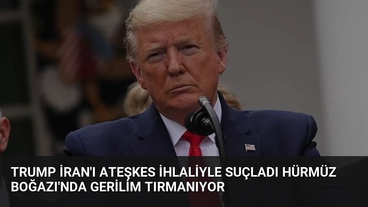 Trump İran’ı Ateşkes İhlaliyle Suçladı Hürmüz Boğazı’nda Gerilim Tırmanıyor