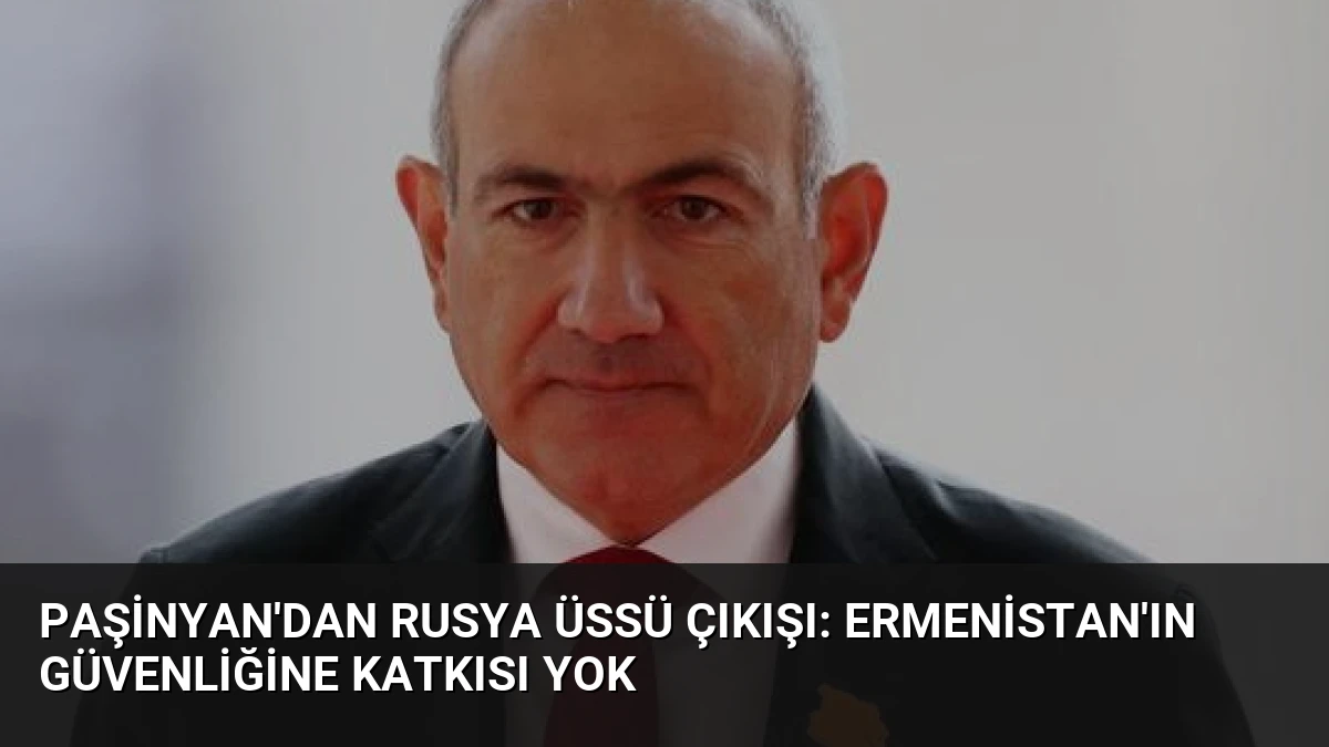Paşinyan’dan Rusya Üssü Çıkışı: Ermenistan’ın Güvenliğine Katkısı Yok